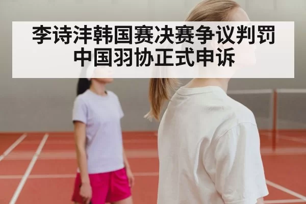 李诗沣韩国赛决赛争议判罚中国羽协正式申诉