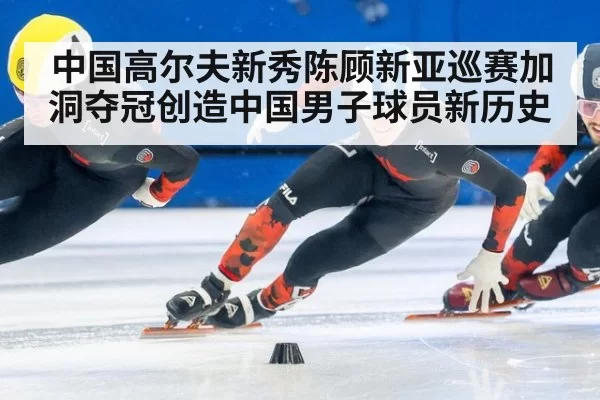 中国高尔夫新秀陈顾新亚巡赛加洞夺冠创造中国男子球员新历史