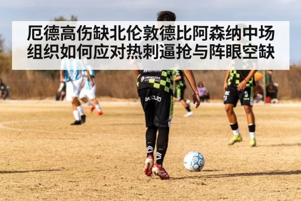 厄德高伤缺北伦敦德比阿森纳中场组织如何应对热刺逼抢与阵眼空缺
